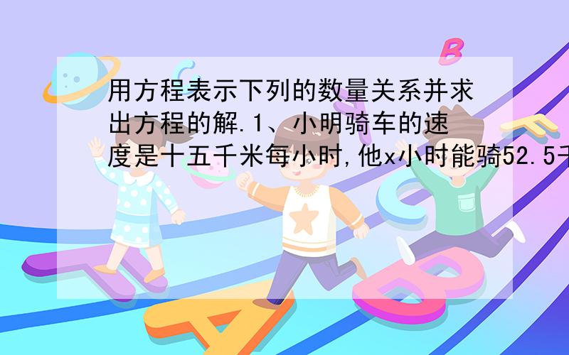 用方程表示下列的数量关系并求出方程的解.1、小明骑车的速度是十五千米每小时,他x小时能骑52.5千米.