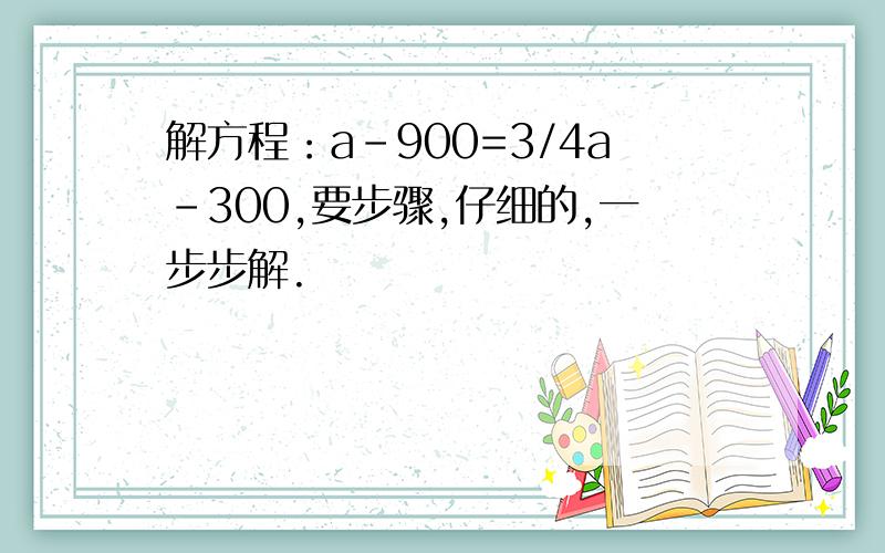 解方程：a-900=3/4a-300,要步骤,仔细的,一步步解.