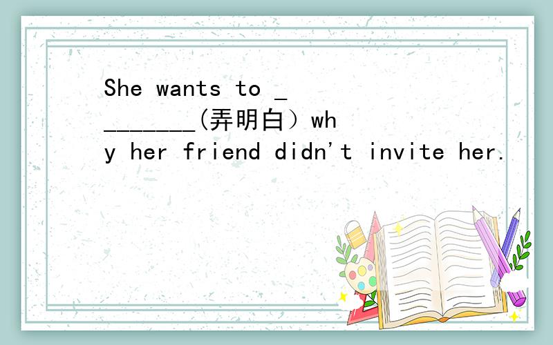 She wants to ________(弄明白）why her friend didn't invite her.