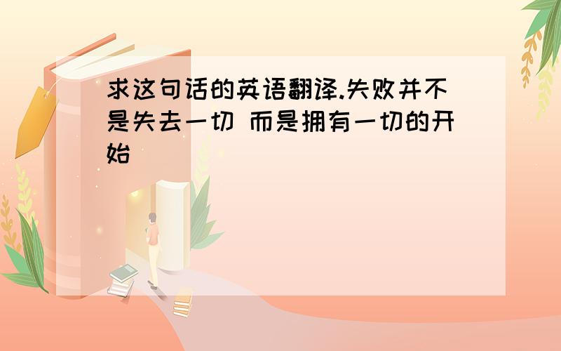 求这句话的英语翻译.失败并不是失去一切 而是拥有一切的开始