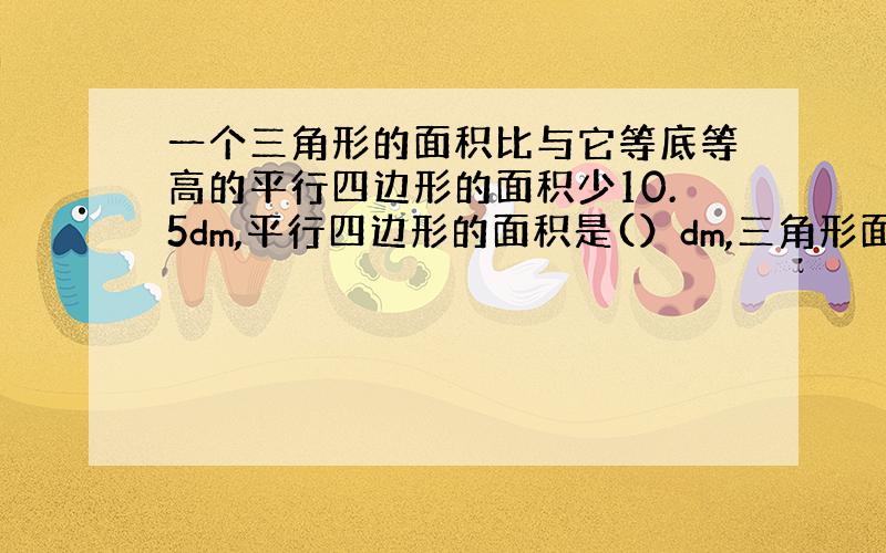 一个三角形的面积比与它等底等高的平行四边形的面积少10.5dm,平行四边形的面积是(）dm,三角形面积是()dm