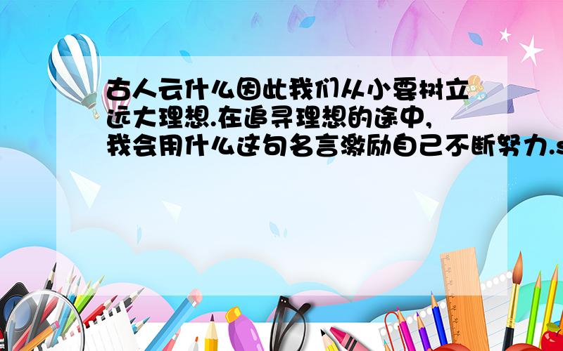 古人云什么因此我们从小要树立远大理想.在追寻理想的途中,我会用什么这句名言激励自己不断努力.sg