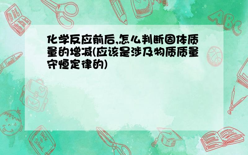 化学反应前后,怎么判断固体质量的增减(应该是涉及物质质量守恒定律的)