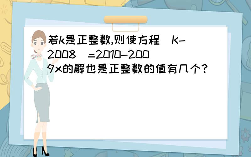 若k是正整数,则使方程(K-2008)=2010-2009x的解也是正整数的值有几个?