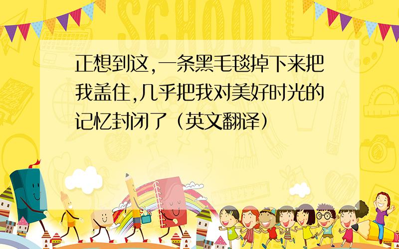 正想到这,一条黑毛毯掉下来把我盖住,几乎把我对美好时光的记忆封闭了（英文翻译）