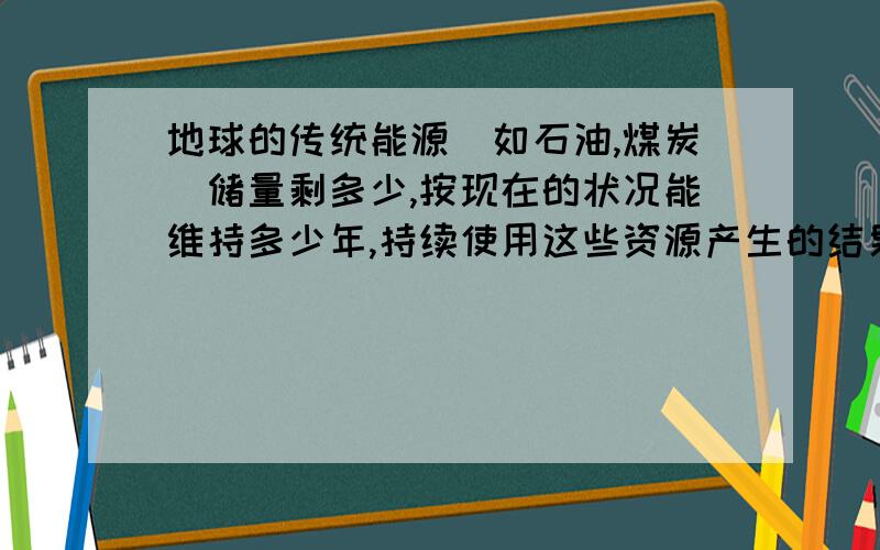 地球的传统能源（如石油,煤炭）储量剩多少,按现在的状况能维持多少年,持续使用这些资源产生的结果.