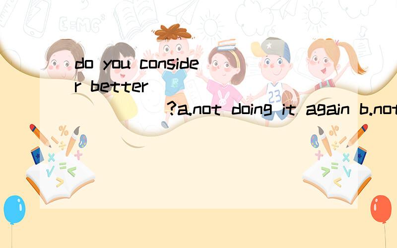 do you consider better___________?a.not doing it again b.not