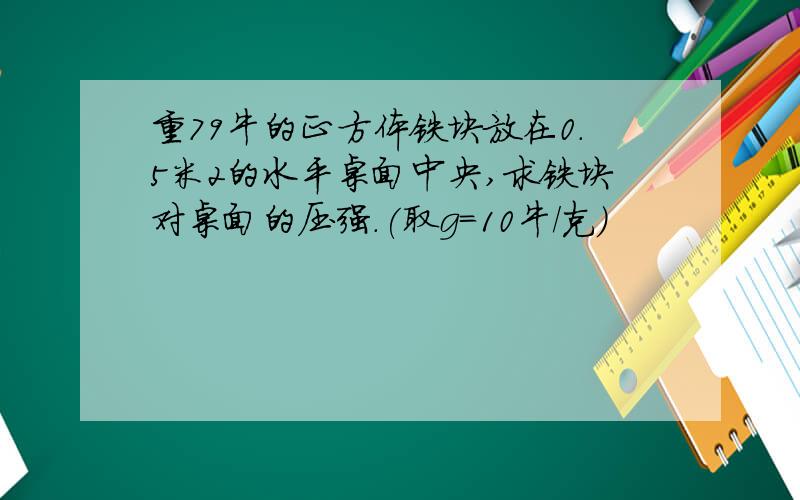 重79牛的正方体铁块放在0.5米2的水平桌面中央,求铁块对桌面的压强.(取g=10牛/克)