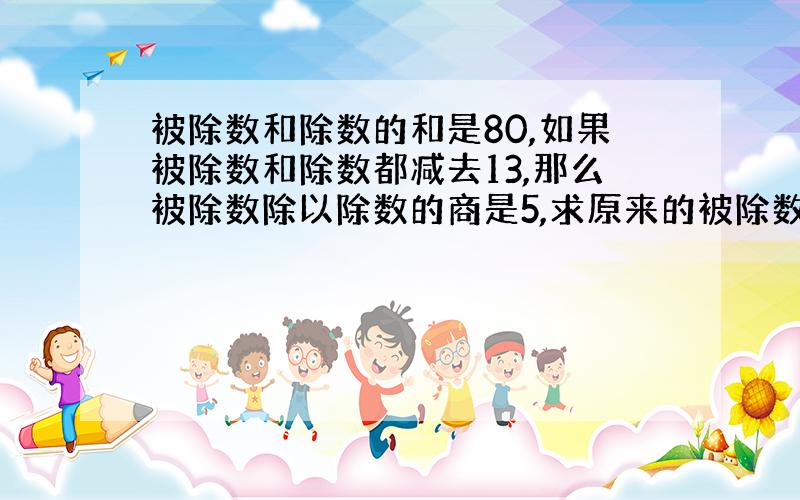 被除数和除数的和是80,如果被除数和除数都减去13,那么被除数除以除数的商是5,求原来的被除数和除数?（急!