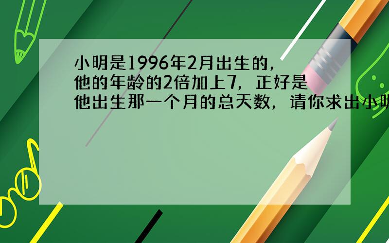 小明是1996年2月出生的，他的年龄的2倍加上7，正好是他出生那一个月的总天数，请你求出小明的年龄？（用方程解）