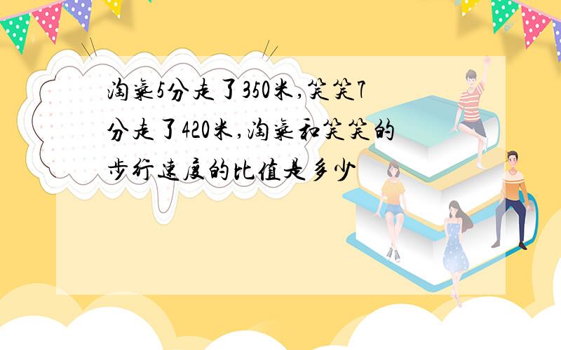 淘气5分走了350米,笑笑7分走了420米,淘气和笑笑的步行速度的比值是多少