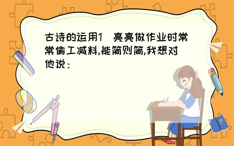 古诗的运用1）亮亮做作业时常常偷工减料,能简则简,我想对他说：______________________.2）每当与同