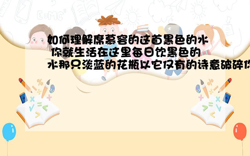 如何理解席慕容的这首黑色的水 你就生活在这里每日饮黑色的水那只淡蓝的花瓶以它仅有的诗意破碎你逐渐习惯了这些习惯了潮湿的命