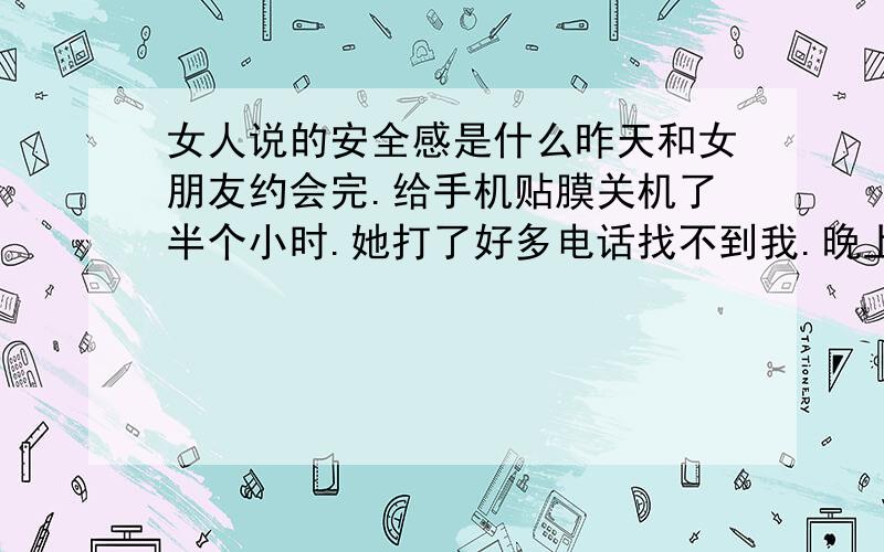 女人说的安全感是什么昨天和女朋友约会完.给手机贴膜关机了半个小时.她打了好多电话找不到我.晚上她说她没安全感了.