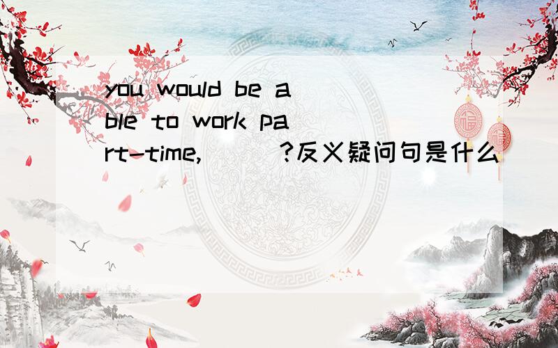 you would be able to work part-time,___?反义疑问句是什么