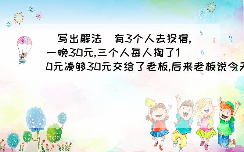 （写出解法）有3个人去投宿,一晚30元,三个人每人掏了10元凑够30元交给了老板,后来老板说今天优惠只要25元就够了,拿