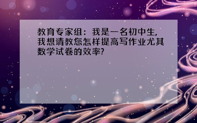 教育专家组：我是一名初中生,我想请教您怎样提高写作业尤其数学试卷的效率?