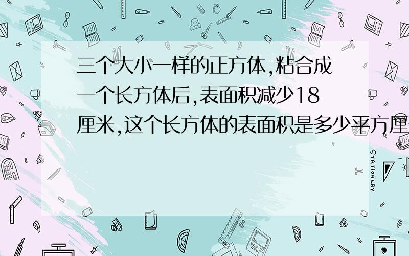 三个大小一样的正方体,粘合成一个长方体后,表面积减少18厘米,这个长方体的表面积是多少平方厘米?