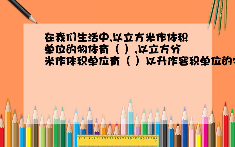 在我们生活中,以立方米作体积单位的物体有（ ）,以立方分米作体积单位有（ ）以升作容积单位的物体有（