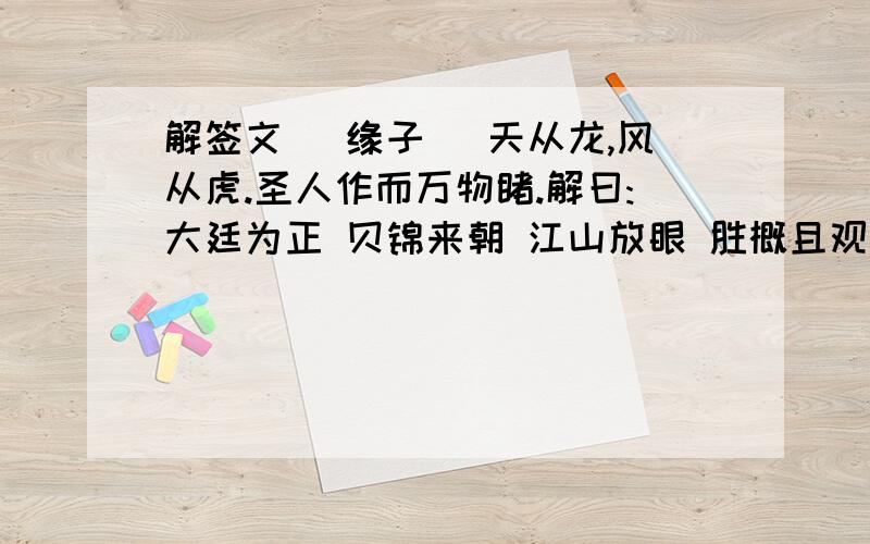 解签文 (缘子) 天从龙,风从虎.圣人作而万物睹.解曰:大廷为正 贝锦来朝 江山放眼 胜概且观