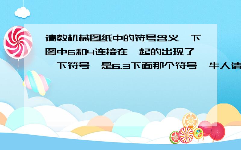 请教机械图纸中的符号含义,下图中6和4连接在一起的出现了一下符号,是6.3下面那个符号,牛人请回答,