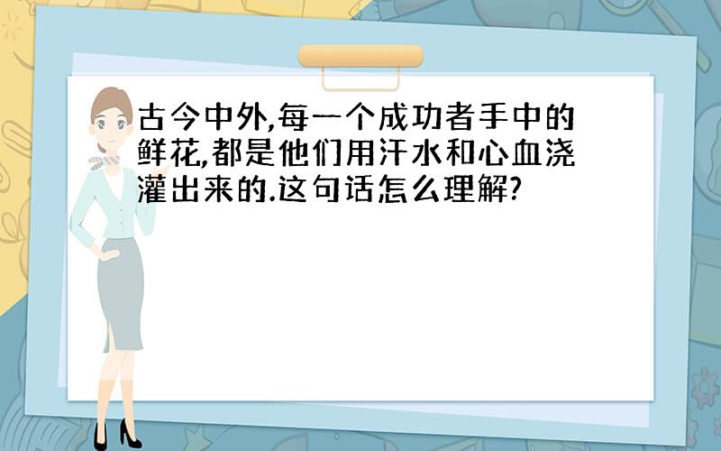 古今中外,每一个成功者手中的鲜花,都是他们用汗水和心血浇灌出来的.这句话怎么理解?