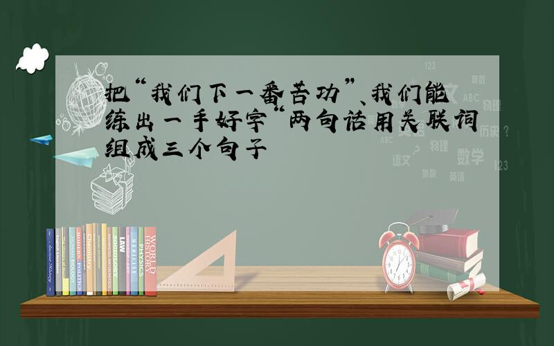 把“我们下一番苦功”、我们能练出一手好字“两句话用关联词组成三个句子