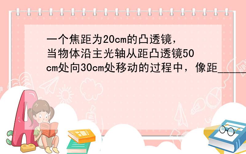 一个焦距为20cm的凸透镜，当物体沿主光轴从距凸透镜50cm处向30cm处移动的过程中，像距______，像的大小___