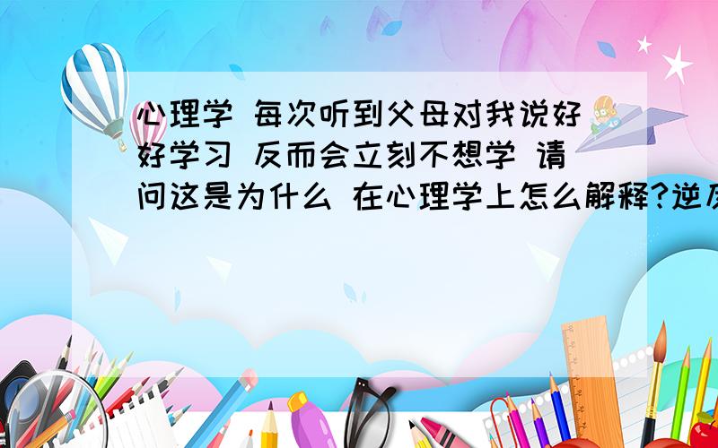 心理学 每次听到父母对我说好好学习 反而会立刻不想学 请问这是为什么 在心理学上怎么解释?逆反心理?