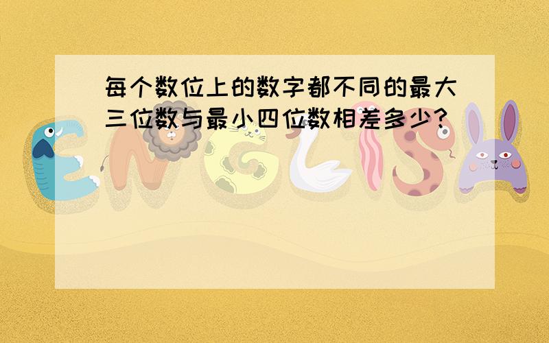 每个数位上的数字都不同的最大三位数与最小四位数相差多少?