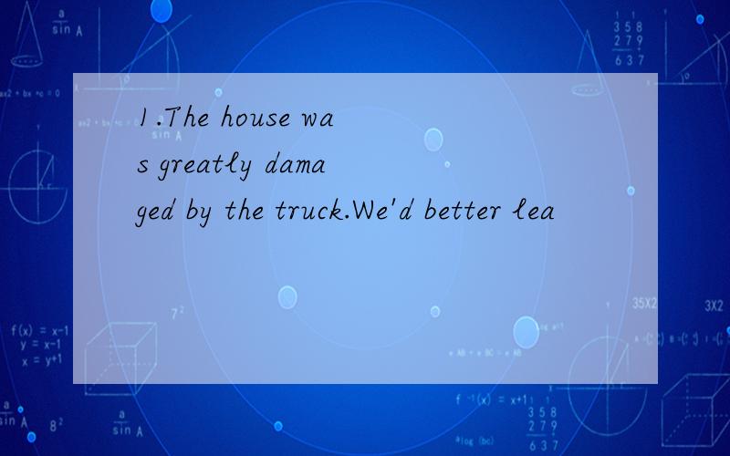 1.The house was greatly damaged by the truck.We'd better lea