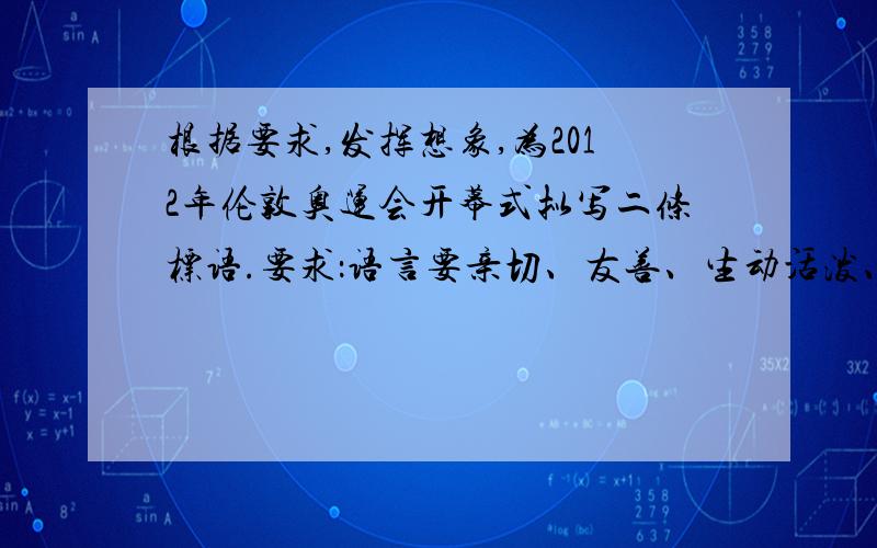 根据要求,发挥想象,为2012年伦敦奥运会开幕式拟写二条标语.要求：语言要亲切、友善、生动活泼、富有文采. 1