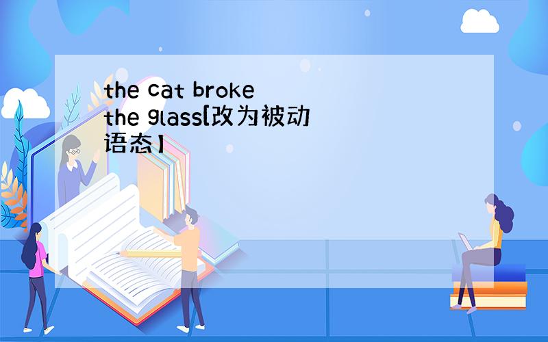 the cat broke the glass[改为被动语态】