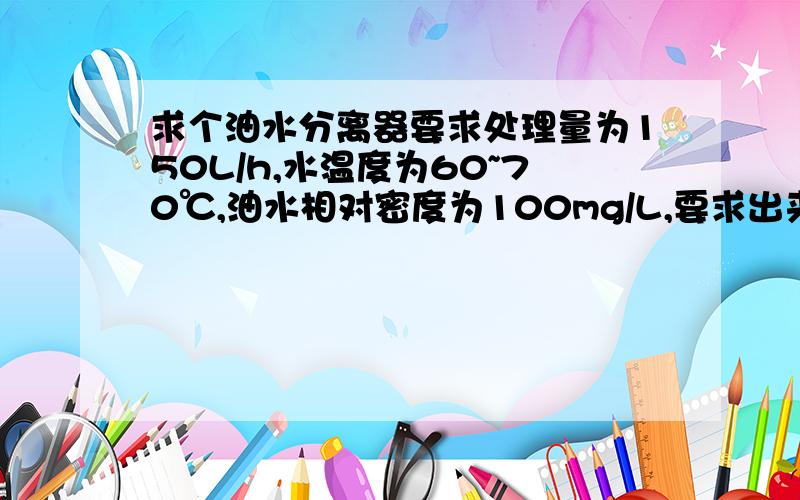 求个油水分离器要求处理量为150L/h,水温度为60~70℃,油水相对密度为100mg/L,要求出来的水中油的相对密度≤