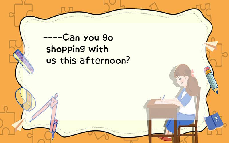 ----Can you go shopping with us this afternoon?