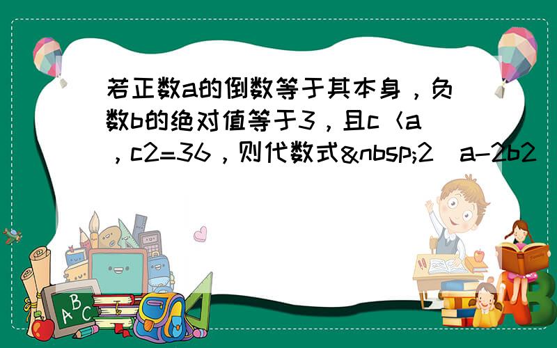 若正数a的倒数等于其本身，负数b的绝对值等于3，且c＜a，c2=36，则代数式 2（a-2b2）-5c的值为_