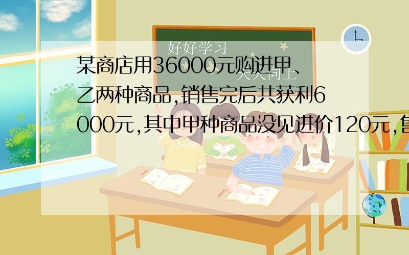 某商店用36000元购进甲、乙两种商品,销售完后共获利6000元,其中甲种商品没见进价120元,售价128元,乙种商每件