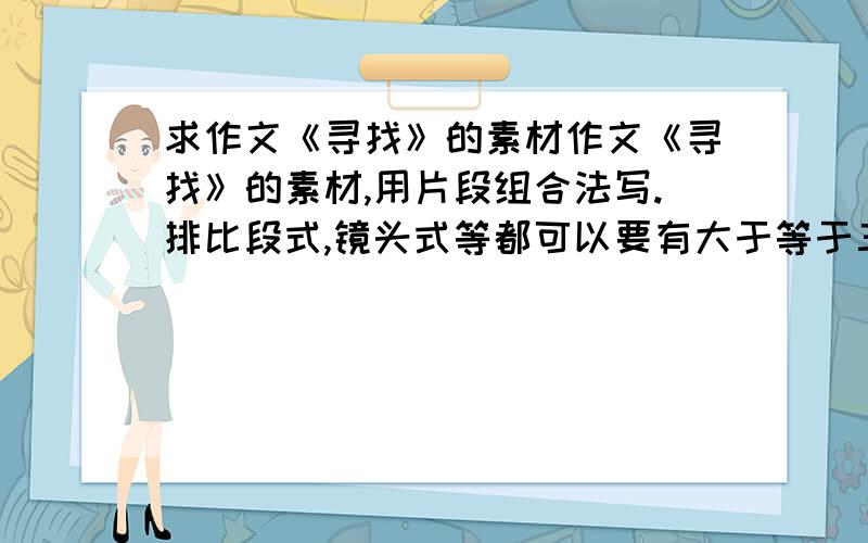 求作文《寻找》的素材作文《寻找》的素材,用片段组合法写.排比段式,镜头式等都可以要有大于等于三个的片段······