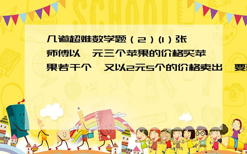 几道超难数学题（2）(1）张师傅以一元三个苹果的价格买苹果若干个,又以2元5个的价格卖出,要想盈利10元,要卖出几个苹果