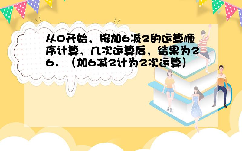 从0开始，按加6减2的运算顺序计算，几次运算后，结果为26．（加6减2计为2次运算）