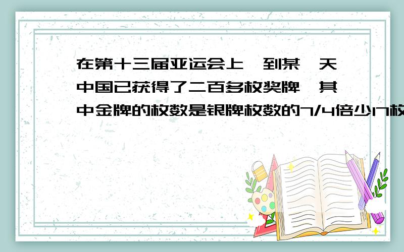 在第十三届亚运会上,到某一天中国已获得了二百多枚奖牌,其中金牌的枚数是银牌枚数的7/4倍少17枚,铜牌的