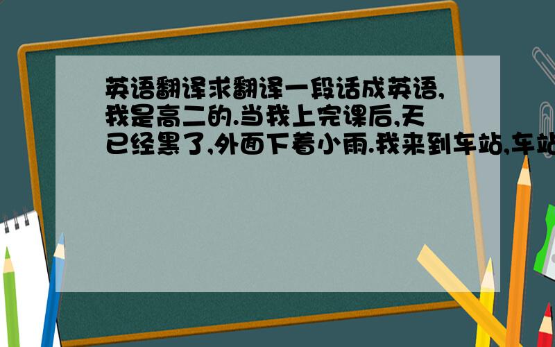 英语翻译求翻译一段话成英语,我是高二的.当我上完课后,天已经黑了,外面下着小雨.我来到车站,车站有很多人.我想又是哪俩辆