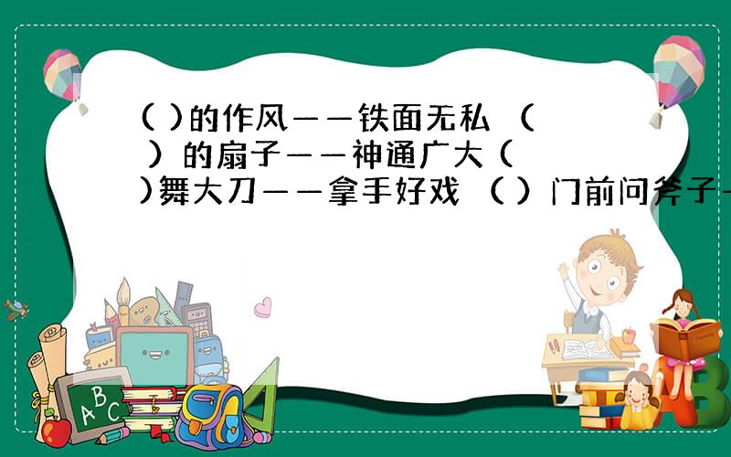 ( )的作风——铁面无私 （ ）的扇子——神通广大 ( )舞大刀——拿手好戏 （ ）门前问斧子——讨学问来了