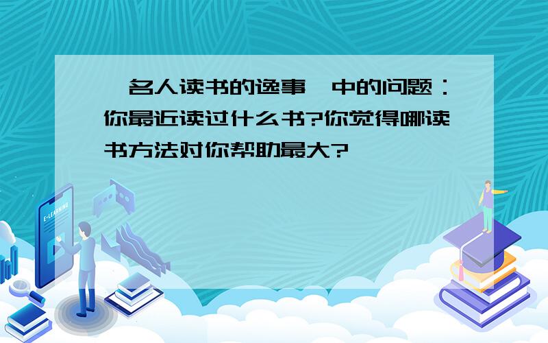 《名人读书的逸事》中的问题：你最近读过什么书?你觉得哪读书方法对你帮助最大?