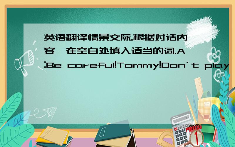 英语翻译情景交际.根据对话内容,在空白处填入适当的词.A:Be careful!Tommy!Don’t play foo