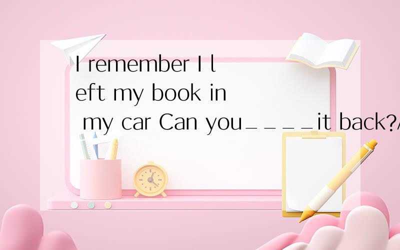 I remember I left my book in my car Can you____it back?A tak