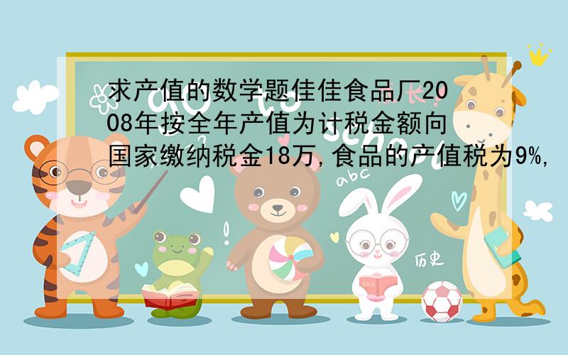 求产值的数学题佳佳食品厂2008年按全年产值为计税金额向国家缴纳税金18万,食品的产值税为9%,（1）求佳佳食品厂200