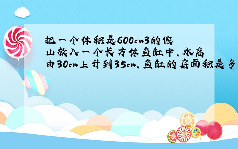 把一个体积是600cm3的假山放入一个长方体鱼缸中,水高由30cm上升到35cm,鱼缸的底面积是多少?