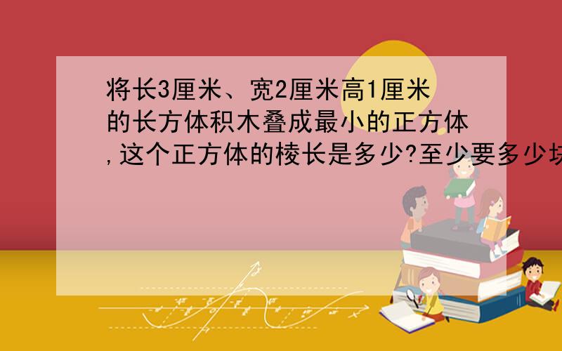 将长3厘米、宽2厘米高1厘米的长方体积木叠成最小的正方体,这个正方体的棱长是多少?至少要多少块积木?