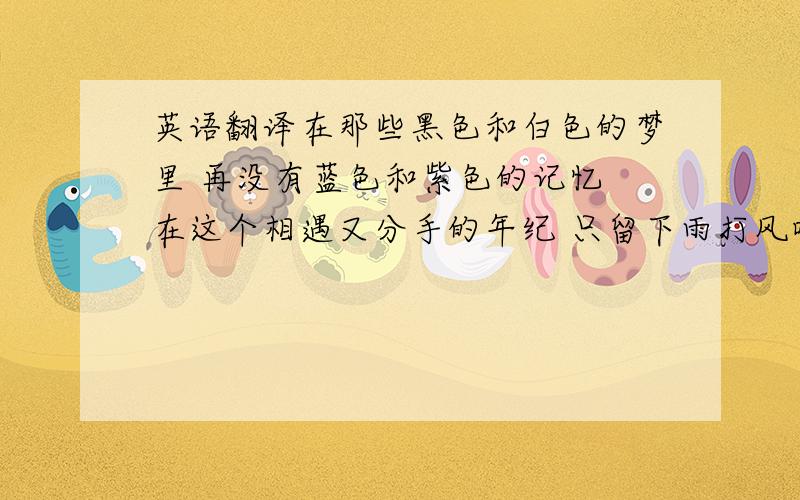 英语翻译在那些黑色和白色的梦里 再没有蓝色和紫色的记忆 在这个相遇又分手的年纪 只留下雨打风吹的痕迹 为了那苍白的爱情的